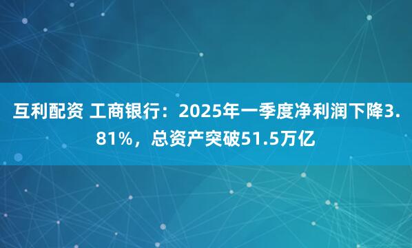 互利配资 工商银行：2025年一季度净利润下降3.81%，总资产突破51.5万亿