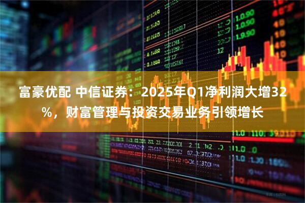 富豪优配 中信证券：2025年Q1净利润大增32%，财富管理与投资交易业务引领增长