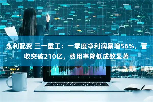 永利配资 三一重工：一季度净利润暴增56%，营收突破210亿，费用率降低成效显著