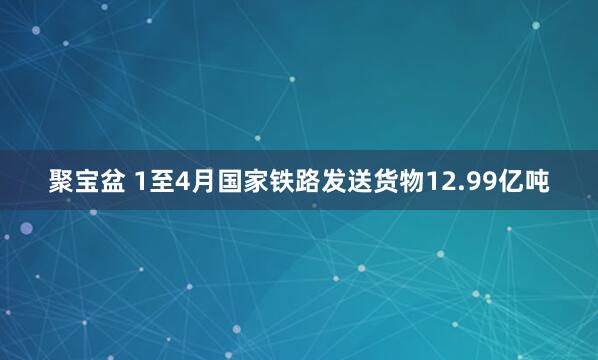 聚宝盆 1至4月国家铁路发送货物12.99亿吨