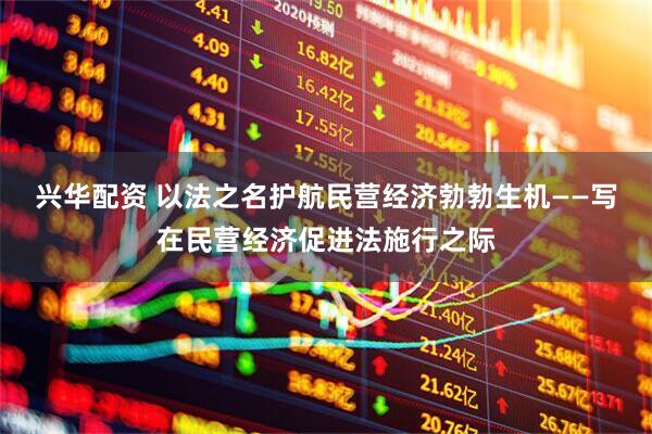 兴华配资 以法之名护航民营经济勃勃生机——写在民营经济促进法施行之际