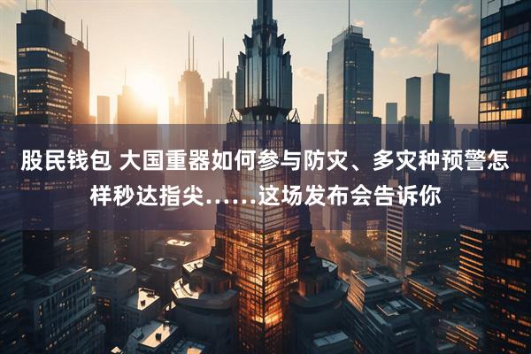 股民钱包 大国重器如何参与防灾、多灾种预警怎样秒达指尖……这场发布会告诉你