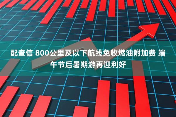 配查信 800公里及以下航线免收燃油附加费 端午节后暑期游再迎利好
