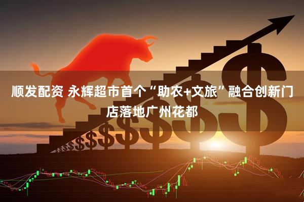 顺发配资 永辉超市首个“助农+文旅”融合创新门店落地广州花都