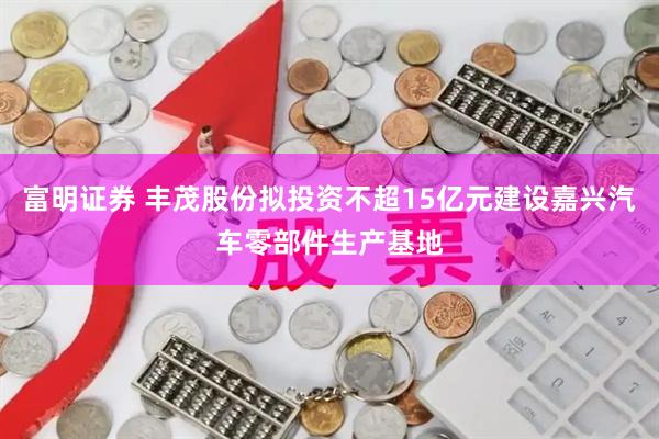 富明证券 丰茂股份拟投资不超15亿元建设嘉兴汽车零部件生产基地