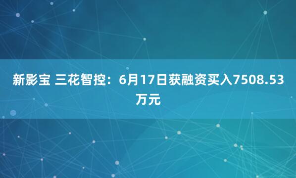 新影宝 三花智控：6月17日获融资买入7508.53万元