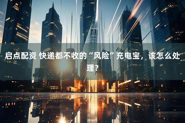 启点配资 快递都不收的“风险”充电宝，该怎么处理？