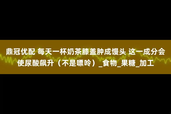 鼎冠优配 每天一杯奶茶膝盖肿成馒头 这一成分会使尿酸飙升（不是嘌呤）_食物_果糖_加工