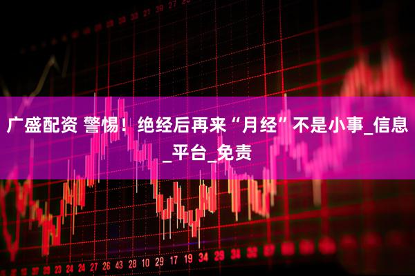 广盛配资 警惕！绝经后再来“月经”不是小事_信息_平台_免责