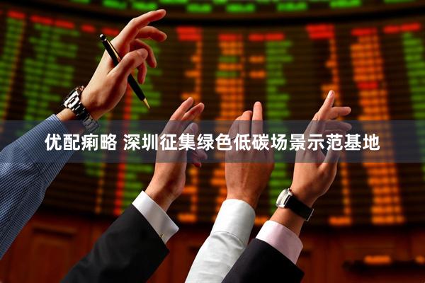 优配痢略 深圳征集绿色低碳场景示范基地