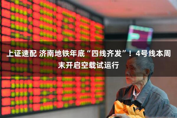 上证速配 济南地铁年底“四线齐发”！4号线本周末开启空载试运行