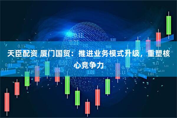 天臣配资 厦门国贸：推进业务模式升级，重塑核心竞争力