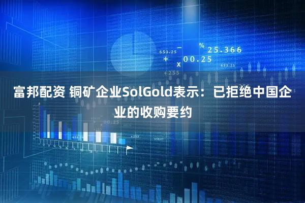 富邦配资 铜矿企业SolGold表示：已拒绝中国企业的收购要约