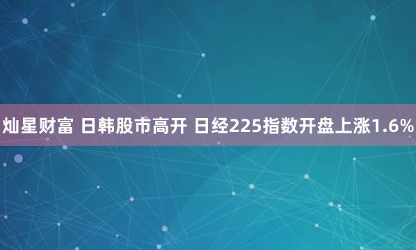 灿星财富 日韩股市高开 日经225指数开盘上涨1.6%