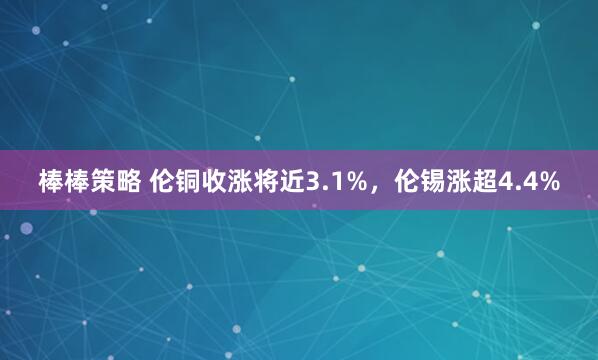 棒棒策略 伦铜收涨将近3.1%，伦锡涨超4.4%