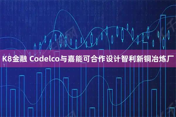 K8金融 Codelco与嘉能可合作设计智利新铜冶炼厂