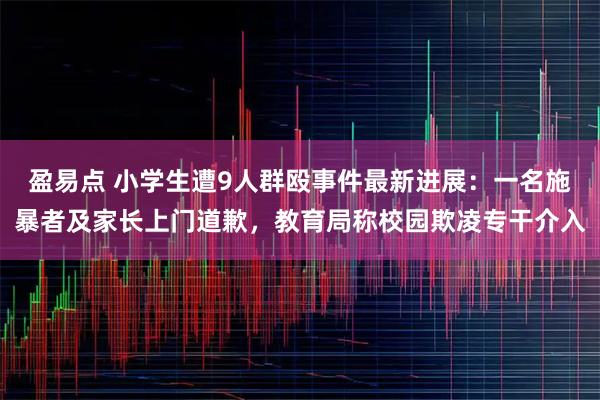 盈易点 小学生遭9人群殴事件最新进展：一名施暴者及家长上门道歉，教育局称校园欺凌专干介入