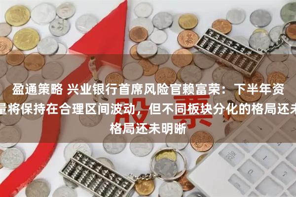 盈通策略 兴业银行首席风险官赖富荣：下半年资产质量将保持在合理区间波动，但不同板块分化的格局还未明晰